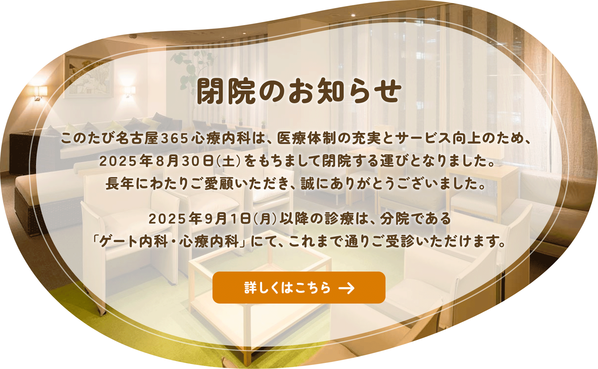 閉院のお知らせ このたび名古屋365心療内科は、医療体制の充実とサービス向上のため、2025年8月30日（土）をもちまして閉院する運びとなりました。
長年にわたりご愛顧いただき、誠にありがとうございました。2025年9月1日（月）以降の診療は、分院である「ゲート内科・心療内科」にて、これまで通りご受診いただけます。詳しくはクリックしてご確認ください